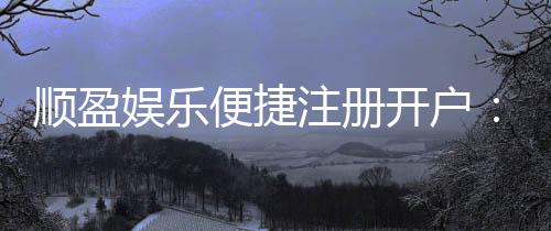 顺盈娱乐便捷注册开户:三步完成快速开户畅享棋牌电子游艺乐趣