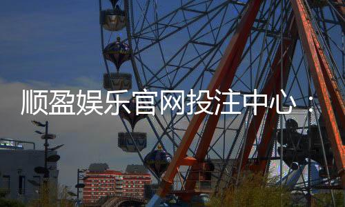 顺盈娱乐官网投注中心：畅享顶级棋牌与电子游艺的投注盛宴