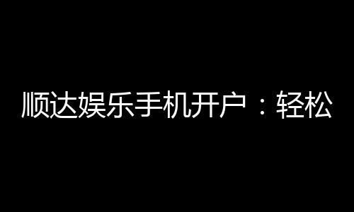 顺达娱乐手机开户:轻松三步完成注册畅享顶级游戏体验