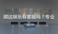 顺达娱乐有客服吗？专业客服团队24小时在线解答