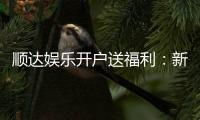 顺达娱乐开户送福利：新人专享豪礼首存即送888元彩金