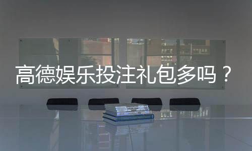 高德娱乐投注礼包多吗？揭秘新手礼包领取技巧与隐藏福利