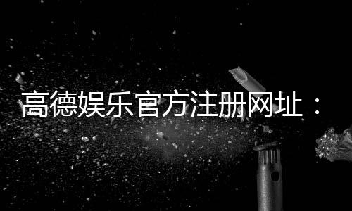 高德娱乐官方注册网址：轻松获取高德娱乐平台最新注册链接