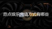 鼎点娱乐充值方式有哪些？详解最新存款渠道与优惠活动