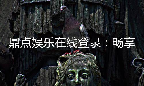 鼎点娱乐在线登录：畅享安全便捷的线上娱乐新体验