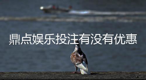 鼎点娱乐投注有没有优惠？最新优惠活动及独家福利解析