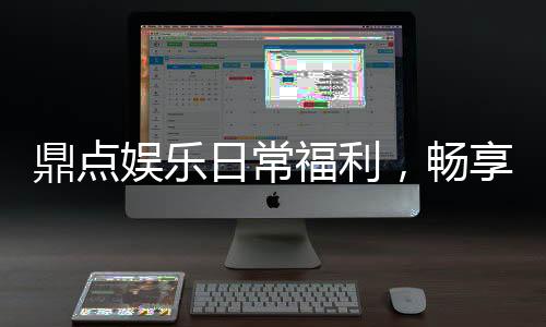 鼎点娱乐日常福利，畅享精彩游戏时光!