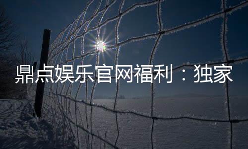 鼎点娱乐官网福利：独家优惠与丰厚礼包等你来拿