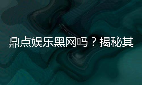 鼎点娱乐黑网吗？揭秘其安全性及玩家真实体验