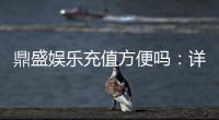 鼎盛娱乐充值方便吗：详细体验分享