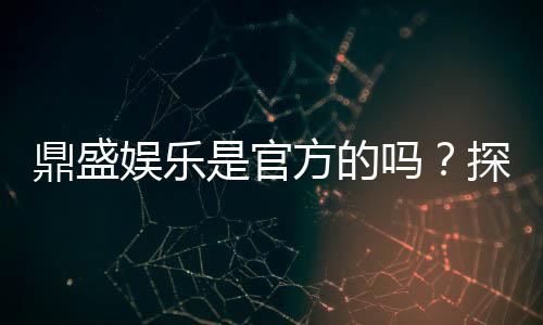 鼎盛娱乐是官方的吗?探寻真相