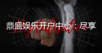 鼎盛娱乐开户中心：尽享顶级游戏体验
