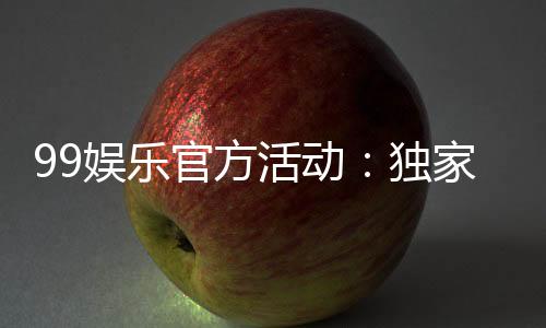 99娱乐官方活动:独家优惠与精彩赛事等你来参与