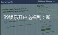 99娱乐开户送福利：新会员专享豪礼首存即送惊喜彩金