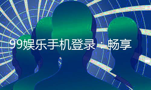 99娱乐手机登录:畅享移动端棋牌游戏的极致体验