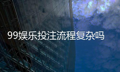99娱乐投注流程复杂吗?3分钟带你快速掌握完整步骤