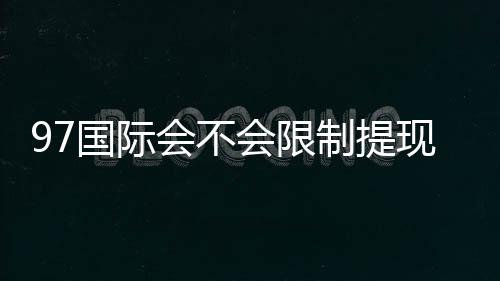 97国际会不会限制提现：详细解析玩家权益