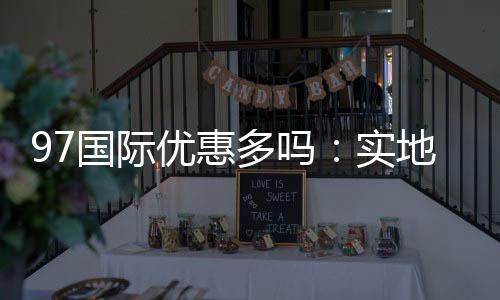 97国际优惠多吗：实地体验告诉你答案