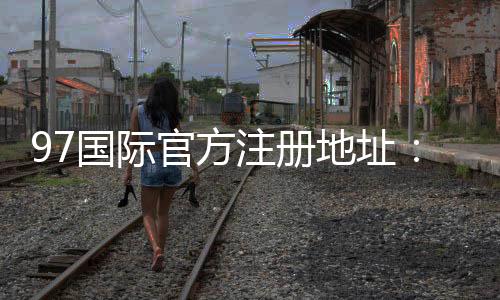 97国际官方注册地址:尽在眼前