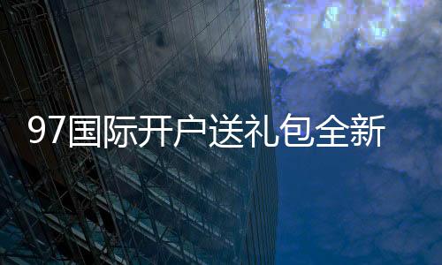 97国际开户送礼包全新玩家福利等你来领取