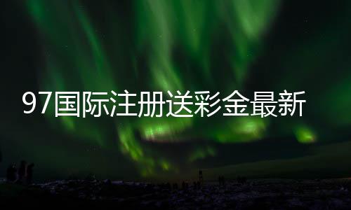 97国际注册送彩金最新优惠活动揭秘