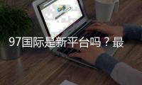 97国际是新平台吗？最新评测揭秘