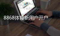8868体育新用户开户指南：2026最新版注册流程、实名认证、充值与首单奖励详解