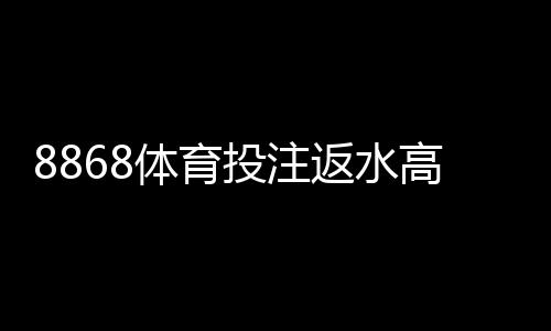 8868体育投注返水高吗？最新返水比例、优惠说明与用户真实评价