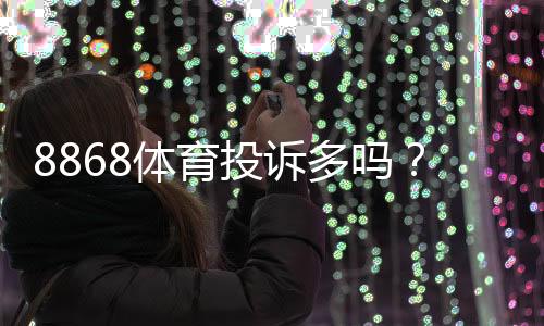 8868体育投诉多吗?真实投诉案例、常见问题与维权攻略一看就懂