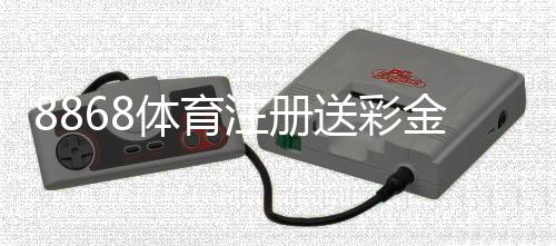 8868体育注册送彩金怎么领取？最新优惠、领取步骤与新手注意事项详解
