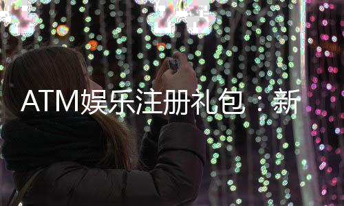 ATM娱乐注册礼包:新会员专享豪礼首存即送高额彩金