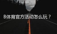 B体育官方活动怎么玩？最新优惠、参与攻略与注意事项