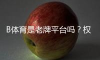 B体育是老牌平台吗？权威评测：历史背景、资质与用户口碑全解析