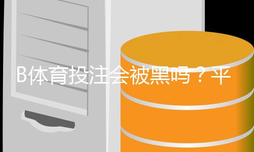 B体育投注会被黑吗？平台安全性评估、风险识别与防护攻略