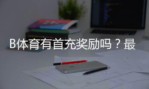 B体育有首充奖励吗?最新首充活动、领取方法与注意事项