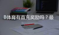 B体育有首充奖励吗？最新首充活动、领取方法与注意事项