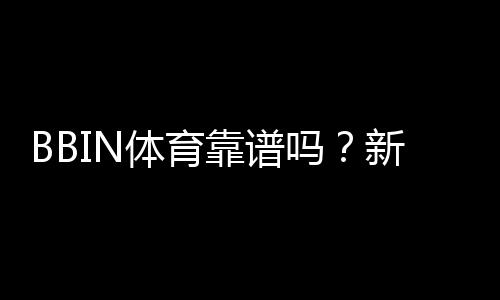 BBIN体育靠谱吗?新手必看:安全性、信誉与提现流程全面解析