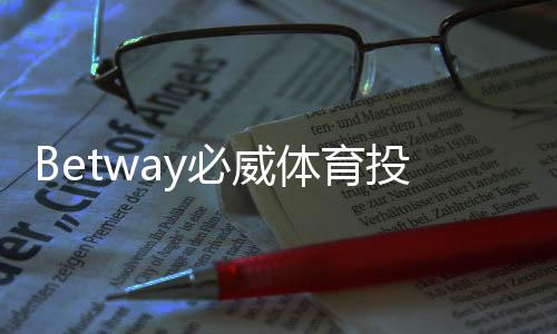 Betway必威体育投注是什么？平台特色、注册流程与新手玩法全攻略