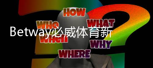 Betway必威体育新人福利怎么领？2026最新版注册、验证与领取全攻略