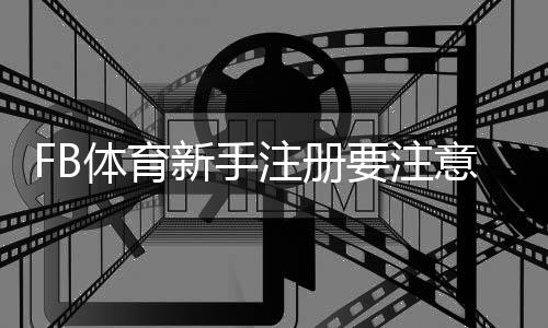FB体育新手注册要注意什么？注册流程、身份验证与安全防骗全攻略