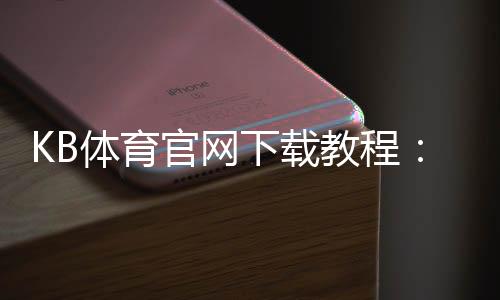 KB体育官网下载教程:官方最新版安卓版苹果版下载安装与注册安全指南