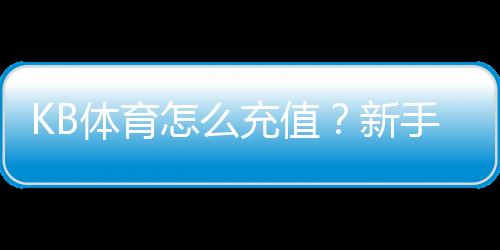 KB体育怎么充值？新手图文步骤、支付方式与安全注意事项