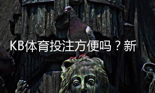 KB体育投注方便吗？新手操作流程、充值提现与安全性全面解析