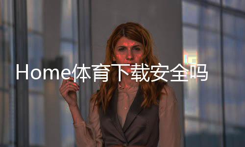 Home体育下载安全吗？资深玩家解析平台安全性与下载指南