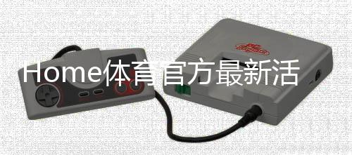 Home体育官方最新活动:限时福利与精彩赛事等你来参与