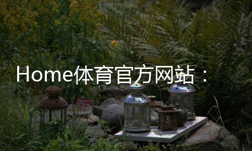 Home体育官方网站:畅享全球顶级赛事与专业体育资讯