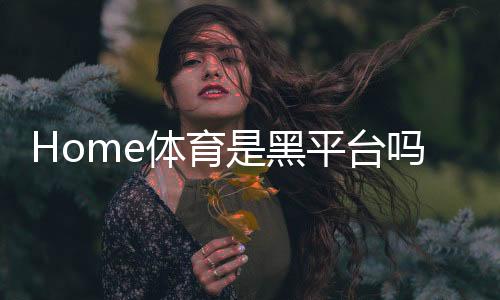Home体育是黑平台吗？深度解析其信誉与玩家真实体验