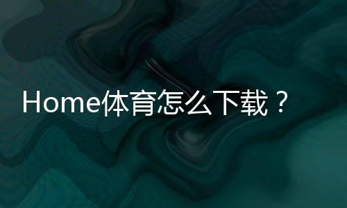 Home体育怎么下载?手把手教你轻松获取官方APP