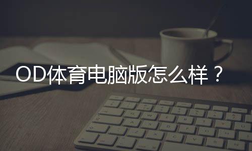OD体育电脑版怎么样?下载安装步骤、功能亮点与优缺点全面评测