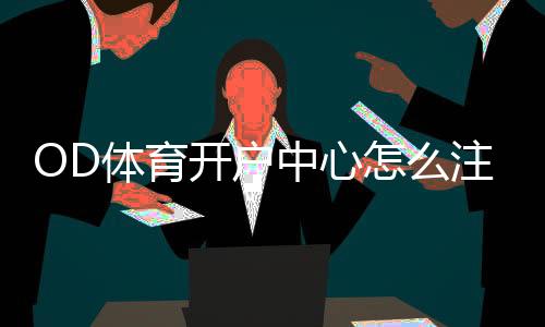 OD体育开户中心怎么注册？新手开户流程、优惠与安全注意事项详解